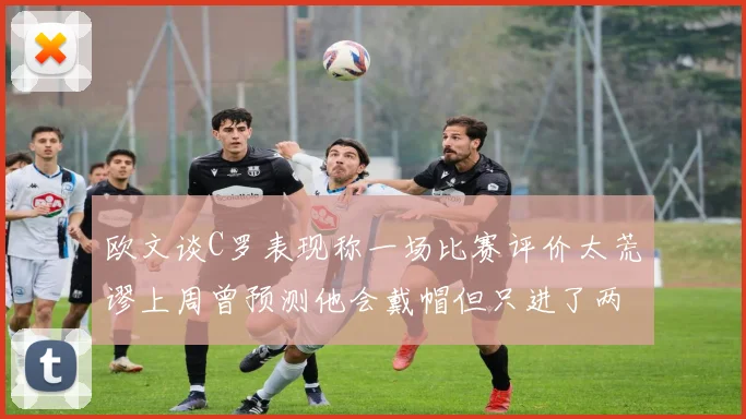 欧文谈C罗表现称一场比赛评价太荒谬上周曾预测他会戴帽但只进了两个球