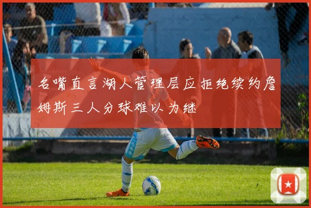 名嘴直言湖人管理层应拒绝续约詹姆斯三人分球难以为继