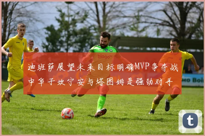 迪班萨展望未来目标明确MVP争夺战中华子坎宁安与塔图姆是强劲对手