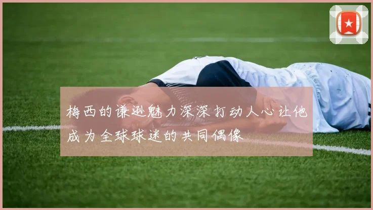 梅西的谦逊魅力深深打动人心让他成为全球球迷的共同偶像