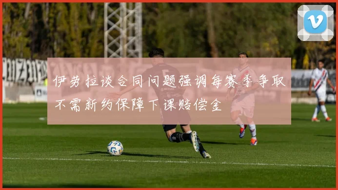 伊劳拉谈合同问题强调每赛季争取不需新约保障下课赔偿金
