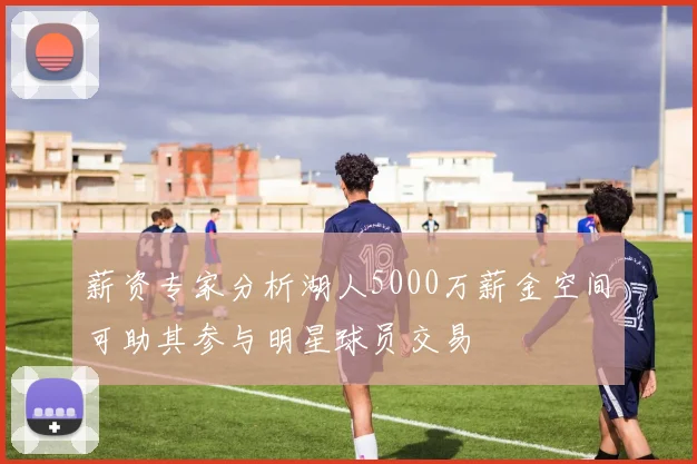 薪资专家分析湖人5000万薪金空间可助其参与明星球员交易