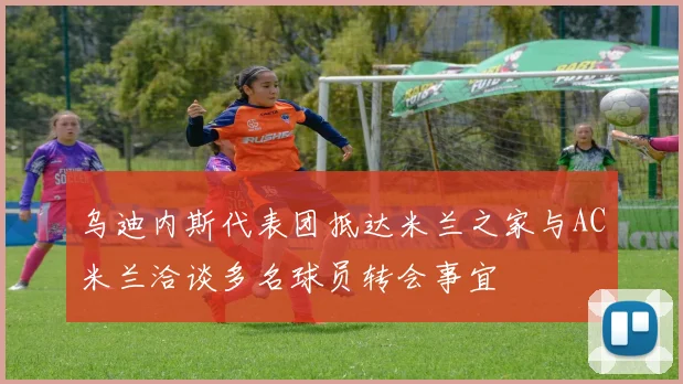 乌迪内斯代表团抵达米兰之家与AC米兰洽谈多名球员转会事宜