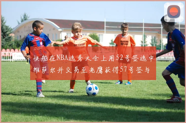 快船在NBA选秀大会上用52号签选中维萨尔并交易至老鹰获得57号签与现金补偿