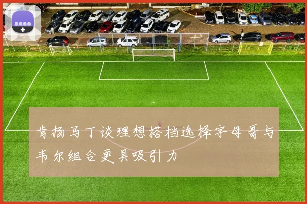 肯扬马丁谈理想搭档选择字母哥与韦尔组合更具吸引力