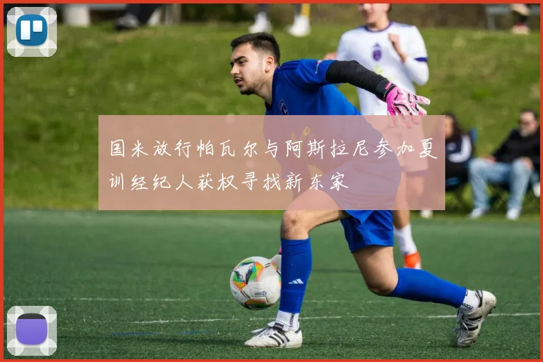 国米放行帕瓦尔与阿斯拉尼参加夏训经纪人获权寻找新东家
