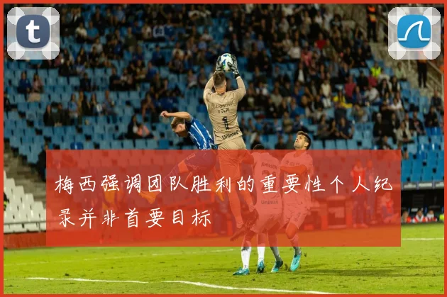 梅西强调团队胜利的重要性个人纪录并非首要目标