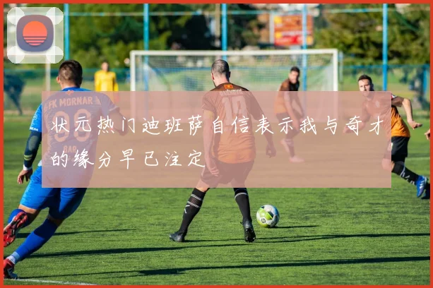 状元热门迪班萨自信表示我与奇才的缘分早已注定