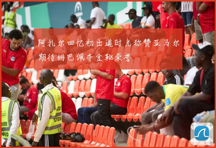 阿扎尔回忆初出道时光称赞亚马尔期待姆巴佩夺金靴荣誉