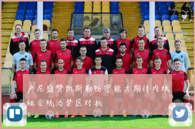 卢尼盛赞凯斯勒防守能力期待内线组合统治禁区对抗